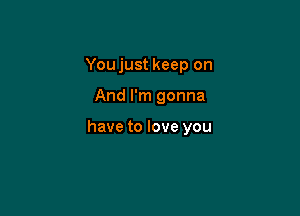 You just keep on

And I'm gonna

have to love you