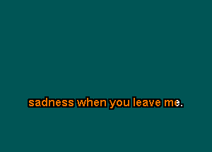 sadness when you leave me.
