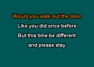 Would you walk out the door
Like you did once before

But this time be different

and please stay