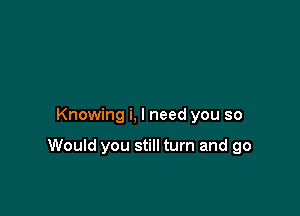 Knowing i, I need you so

Would you still turn and go