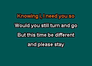 Knowing i, I need you so

Would you still turn and go

But this time be different

and please stay