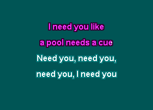 lneed you like

a pool needs a cue

Need you, need you,

need you, I need you