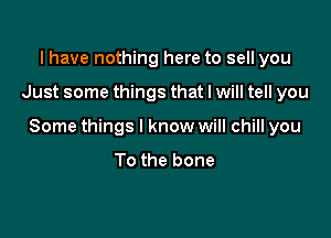 l have nothing here to sell you

Just some things that I will tell you

Some things I know will chill you

To the bone