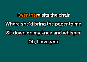 Over there sits the chair

Where she'd bring the paperto me

Sit down on my knee and whisper

Oh. I love you