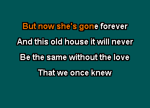 But now she's gone forever

And this old house it will never
Be the same without the love

That we once knew