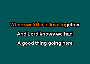 Where we'd lie in love together

And Lord knows we had

A good thing going here