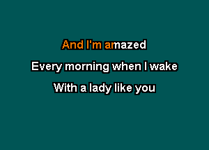 And I'm amazed

Every morning when lwake

With a lady like you