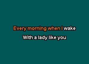 Every morning when lwake

With a lady like you