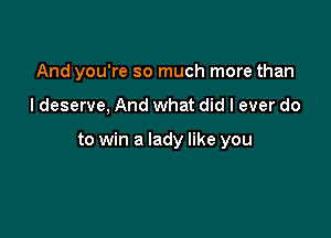 And you're so much more than

I deserve, And what did I ever do

to win a lady like you