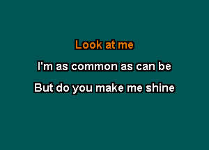 Look at me

I'm as common as can be

But do you make me shine