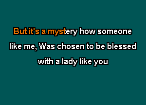 But it's a mystery how someone

like me, Was chosen to be blessed

with a lady like you