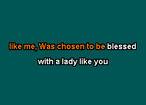 like me, Was chosen to be blessed

with a lady like you