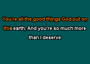 You're all the good things God put on

this earth, And you're so much more

than I deserve