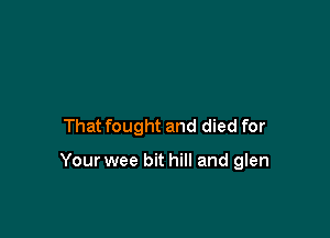 That fought and died for

Your wee bit hill and glen