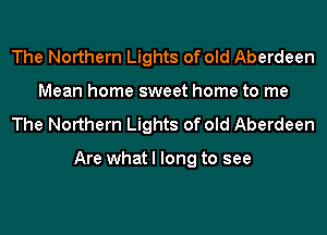 The Northern Lights of old Aberdeen
Mean home sweet home to me
The Northern Lights of old Aberdeen

Are what I long to see