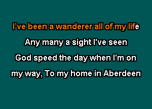 Pve been a wanderer all of my life

Any many a sight I've seen

God speed the day when I'm on

my way, To my home in Aberdeen