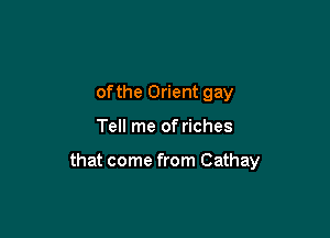 ofthe Orient gay

Tell me of riches

that come from Cathay