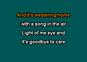 And it's westering home

with a song in the air

Light of me eye and

it's goodbye to care