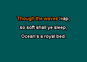 Though the waves leap,

so soft shall ye sleep,

Ocean's a royal bed.