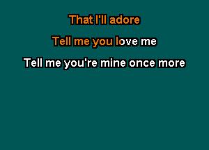 That I'll adore

Tell me you love me

Tell me you're mine once more