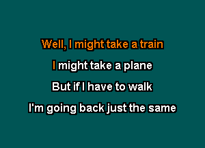 Well, I might take a train
lmight take a plane

But ifl have to walk

I'm going backjust the same