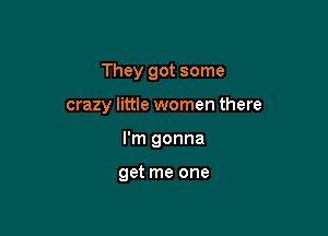 They got some

crazy little women there
I'm gonna

get me one