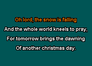 0h lord, the snow is falling
And the whole world kneels to pray,
For tomorrow brings the dawning

0f another christmas day.