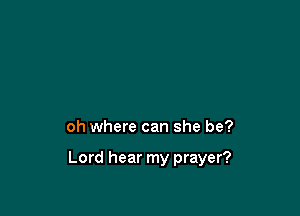 oh where can she be?

Lord hear my prayer?