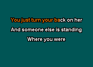 You just turn your back on her

And someone else is standing

Where you were