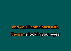 and you'll come back with

the same look in your eyes