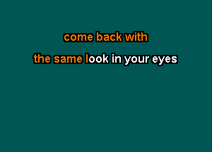 come back with

the same look in your eyes