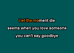 i let the moment die

seems when you love someone

you can't say goodbye