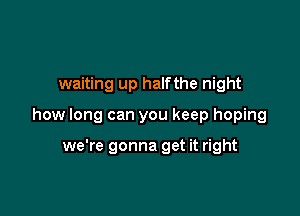 waiting up halfthe night

how long can you keep hoping

we're gonna get it right
