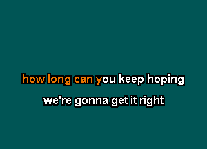 how long can you keep hoping

we're gonna get it right