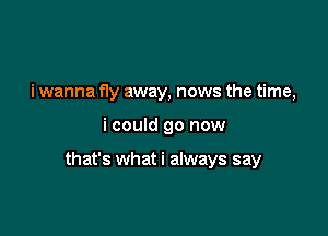 i wanna fly away, news the time,

i could go now

that's what i always say