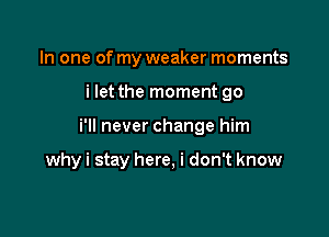 In one of my weaker moments

i let the moment go

i'll never change him

why i stay here, i don't know