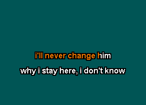 i'll never change him

why i stay here, i don't know