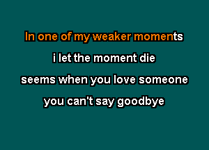 In one of my weaker moments
i let the moment die

seems when you love someone

you can't say goodbye