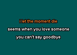 i let the moment die

seems when you love someone

you can't say goodbye