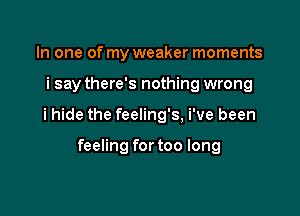 In one of my weaker moments

i say there's nothing wrong

i hide the feeling's, i've been

feeling for too long