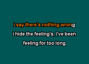 i say there's nothing wrong

i hide the feeling's, i've been

feeling for too long