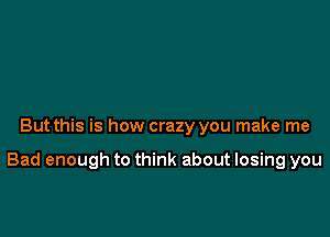 But this is how crazy you make me

Bad enough to think about losing you