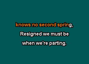 knows no second spring,

Resigned we must be

when we're parting.