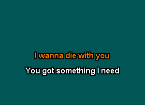 lwanna die with you

You got something I need