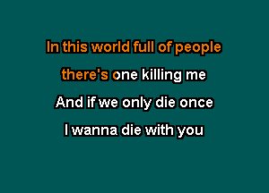 In this world full of people

there's one killing me

And ifwe only die once

lwanna die with you