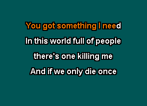 You got something I need
In this world full of people

there's one killing me

And ifwe only die once