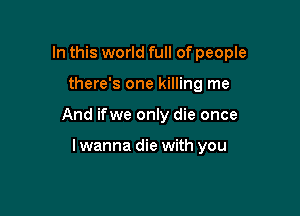 In this world full of people

there's one killing me

And ifwe only die once

lwanna die with you