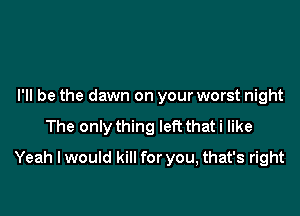 I'll be the dawn on your worst night
The only thing left thati like

Yeah I would kill for you, that's right