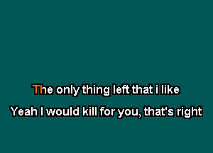 The only thing left that i like

Yeah I would kill for you, that's right