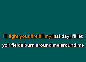 I'll light your fire till my last day, I'll let

yo'r fields burn around me around me